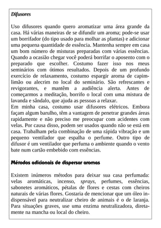 Difusores
Uso difusores quando quero aromatizar uma área grande da
casa. Há várias maneiras de se difundir um aroma; pode-se usar
um borrifador (do tipo usado para molhar as plantas) e adicionar
uma pequena quantidade de essência. Mantenha sempre em casa
um bom número de misturas preparadas com várias essências.
Quando a ocasião chegar você poderá borrifar o aposento com o
preparado que escolher. Costumo fazer isso nos meus
seminários com ótimos resultados. Depois de um profundo
exercício de relaxamento, costumo espargir aroma de capim-
limão ou alecrim no local do seminário. São refrescantes e
revigorantes, e mantêm a audiência alerta. Antes de
começarmos a meditação, borrifo o local com uma mistura de
lavanda e sândalo, que ajuda as pessoas a relaxar.
Em minha casa, costumo usar difusores elétricos. Embora
façam algum barulho, têm a vantagem de penetrar grandes áreas
rapidamente e não preciso me preocupar com acidentes com
velas. Por causa disso, podem ser usados quando não se está em
casa. Trabalham pela combinação de uma rápida vibração e um
pequeno ventilador que espalha o perfume. Outro tipo de
difusor é um ventilador que perfuma o ambiente quando o vento
bate num cartão embebido com essências.
Métodos adicionais de dispersar aromas
Existem inúmeros métodos para deixar sua casa perfumada:
velas aromáticas, incenso, sprays, perfumes, essências,
sabonetes aromáticos, pétalas de flores e cestas com cheiros
naturais de várias flores. Gostaria de mencionar que um óleo in-
dispensável para neutralizar cheiro de animais é o de laranja.
Para situações graves, use uma enzima neutralizadora, direta-
mente na mancha ou local do cheiro.
 