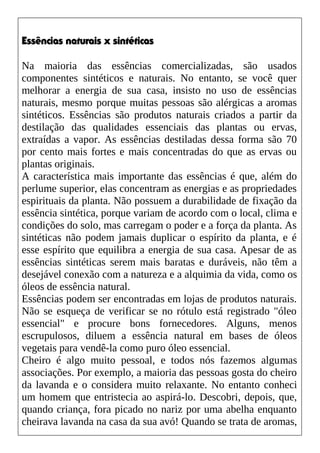 Essências naturais x sintéticas
Na maioria das essências comercializadas, são usados
componentes sintéticos e naturais. No entanto, se você quer
melhorar a energia de sua casa, insisto no uso de essências
naturais, mesmo porque muitas pessoas são alérgicas a aromas
sintéticos. Essências são produtos naturais criados a partir da
destilação das qualidades essenciais das plantas ou ervas,
extraídas a vapor. As essências destiladas dessa forma são 70
por cento mais fortes e mais concentradas do que as ervas ou
plantas originais.
A característica mais importante das essências é que, além do
perlume superior, elas concentram as energias e as propriedades
espirituais da planta. Não possuem a durabilidade de fixação da
essência sintética, porque variam de acordo com o local, clima e
condições do solo, mas carregam o poder e a força da planta. As
sintéticas não podem jamais duplicar o espírito da planta, e é
esse espírito que equilibra a energia de sua casa. Apesar de as
essências sintéticas serem mais baratas e duráveis, não têm a
desejável conexão com a natureza e a alquimia da vida, como os
óleos de essência natural.
Essências podem ser encontradas em lojas de produtos naturais.
Não se esqueça de verificar se no rótulo está registrado "óleo
essencial" e procure bons fornecedores. Alguns, menos
escrupulosos, diluem a essência natural em bases de óleos
vegetais para vendê-la como puro óleo essencial.
Cheiro é algo muito pessoal, e todos nós fazemos algumas
associações. Por exemplo, a maioria das pessoas gosta do cheiro
da lavanda e o considera muito relaxante. No entanto conheci
um homem que entristecia ao aspirá-lo. Descobri, depois, que,
quando criança, fora picado no nariz por uma abelha enquanto
cheirava lavanda na casa da sua avó! Quando se trata de aromas,
 