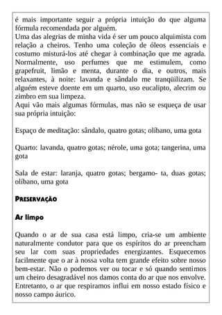 é mais importante seguir a própria intuição do que alguma
fórmula recomendada por alguém.
Uma das alegrias de minha vida é ser um pouco alquimista com
relação a cheiros. Tenho uma coleção de óleos essenciais e
costumo misturá-los até chegar à combinação que me agrada.
Normalmente, uso perfumes que me estimulem, como
grapefruit, limão e menta, durante o dia, e outros, mais
relaxantes, à noite: lavanda e sândalo me tranqüilizam. Se
alguém esteve doente em um quarto, uso eucalipto, alecrim ou
zimbro em sua limpeza.
Aqui vão mais algumas fórmulas, mas não se esqueça de usar
sua própria intuição:
Espaço de meditação: sândalo, quatro gotas; olíbano, uma gota
Quarto: lavanda, quatro gotas; nérole, uma gota; tangerina, uma
gota
Sala de estar: laranja, quatro gotas; bergamo- ta, duas gotas;
olíbano, uma gota
PRESERVAÇÃO
Ar limpo
Quando o ar de sua casa está limpo, cria-se um ambiente
naturalmente condutor para que os espíritos do ar preencham
seu lar com suas propriedades energizantes. Esquecemos
facilmente que o ar à nossa volta tem grande efeito sobre nosso
bem-estar. Não o podemos ver ou tocar e só quando sentimos
um cheiro desagradável nos damos conta do ar que nos envolve.
Entretanto, o ar que respiramos influi em nosso estado físico e
nosso campo áurico.
 