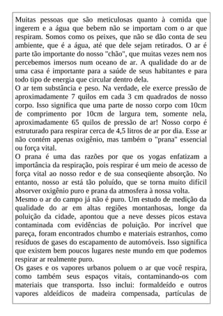 Muitas pessoas que são meticulosas quanto à comida que
ingerem e a água que bebem não se importam com o ar que
respiram. Somos como os peixes, que não se dão conta de seu
ambiente, que é a água, até que dele sejam retirados. O ar é
parte tão importante do nosso "chão", que muitas vezes nem nos
percebemos imersos num oceano de ar. A qualidade do ar de
uma casa é importante para a saúde de seus habitantes e para
todo tipo de energia que circular dentro dela.
O ar tem substância e peso. Na verdade, ele exerce pressão de
aproximadamente 7 quilos em cada 3 cm quadrados de nosso
corpo. Isso significa que uma parte de nosso corpo com 10cm
de comprimento por 10cm de largura tem, somente nela,
aproximadamente 65 quilos de pressão de ar! Nosso corpo é
estruturado para respirar cerca de 4,5 litros de ar por dia. Esse ar
não contém apenas oxigênio, mas também o "prana" essencial
ou força vital.
O prana é uma das razões por que os yogas enfatizam a
importância da respiração, pois respirar é um meio de acesso de
força vital ao nosso redor e de sua conseqüente absorção. No
entanto, nosso ar está tão poluído, que se torna muito difícil
absorver oxigênio puro e prana da atmosfera à nossa volta.
Mesmo o ar do campo já não é puro. Um estudo de medição da
qualidade do ar em altas regiões montanhosas, longe da
poluição da cidade, apontou que a neve desses picos estava
contaminada com evidências de poluição. Por incrível que
pareça, foram encontrados chumbo e materiais estranhos, como
resíduos de gases do escapamento de automóveis. Isso significa
que existem bem poucos lugares neste mundo em que podemos
respirar ar realmente puro.
Os gases e os vapores urbanos poluem o ar que você respira,
como também seus espaços vitais, contaminando-os com
materiais que transporta. Isso inclui: formaldeído e outros
vapores aldeídicos de madeira compensada, partículas de
 