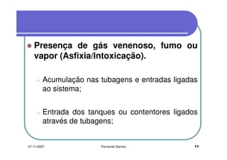 Presença de gás venenoso, fumo ouPresença de gás venenoso, fumo ou
vapor (Asfixia/Intoxicação).
Acumulação nas tubagens e entradas ligadasAcumulação nas tubagens e entradas ligadas
ao sistema;
Entrada dos tanques ou contentores ligados
através de tubagens;
1107-11-2007 Fernando Santos
 