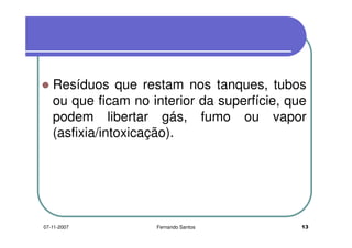 Resíduos que restam nos tanques, tubos
ou que ficam no interior da superfície, queou que ficam no interior da superfície, que
podem libertar gás, fumo ou vapor
(asfixia/intoxicação).
1307-11-2007 Fernando Santos
 