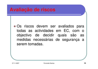 Avaliação de riscosAvaliação de riscos
Os riscos devem ser avaliados paraOs riscos devem ser avaliados para
todas as actividades em EC, com o
objectivo de decidir quais são asobjectivo de decidir quais são as
medidas necessárias de segurança a
serem tomadas.serem tomadas.
1507-11-2007 Fernando Santos
 