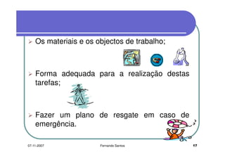 Os materiais e os objectos de trabalho;Os materiais e os objectos de trabalho;
Forma adequada para a realização destas
tarefas;tarefas;
Fazer um plano de resgate em caso deFazer um plano de resgate em caso de
emergência.
1707-11-2007 Fernando Santos
 