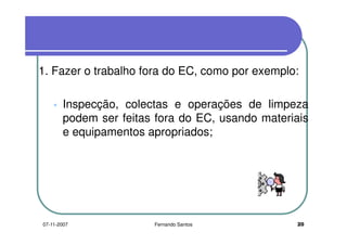 1. Fazer o trabalho fora do EC, como por exemplo:1. Fazer o trabalho fora do EC, como por exemplo:
Inspecção, colectas e operações de limpeza
podem ser feitas fora do EC, usando materiaispodem ser feitas fora do EC, usando materiais
e equipamentos apropriados;
2007-11-2007 Fernando Santos
 
