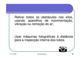 Retirar todos os obstáculos nos silos,Retirar todos os obstáculos nos silos,
usando aparelhos de movimentação,
vibração ou remoção do ar;vibração ou remoção do ar;
Usar máquinas fotográficas à distânciaUsar máquinas fotográficas à distância
para a inspecção interna dos tubos.
2107-11-2007 Fernando Santos
 