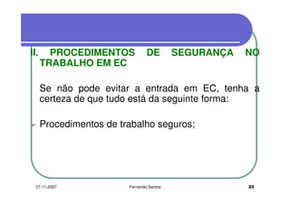 II. PROCEDIMENTOS DE SEGURANÇA NOII. PROCEDIMENTOS DE SEGURANÇA NO
TRABALHO EM EC
Se não pode evitar a entrada em EC, tenha a
certeza de que tudo está da seguinte forma:certeza de que tudo está da seguinte forma:
Procedimentos de trabalho seguros;Procedimentos de trabalho seguros;
2207-11-2007 Fernando Santos
 