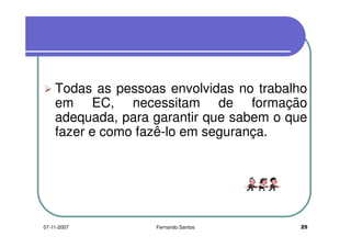 Todas as pessoas envolvidas no trabalho
em EC, necessitam de formaçãoem EC, necessitam de formação
adequada, para garantir que sabem o que
fazer e como fazê-lo em segurança.
adequada, para garantir que sabem o que
fazer e como fazê-lo em segurança.
2507-11-2007 Fernando Santos
 
