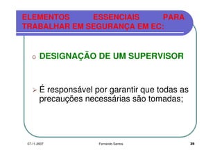 ELEMENTOS ESSENCIAIS PARA
TRABALHAR EM SEGURANÇA EM EC:TRABALHAR EM SEGURANÇA EM EC:
o DESIGNAÇÃO DE UM SUPERVISORDESIGNAÇÃO DE UM SUPERVISOR
É responsável por garantir que todas as
precauções necessárias são tomadas;precauções necessárias são tomadas;
2607-11-2007 Fernando Santos
 