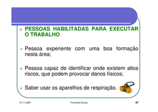 o PESSOAS HABILITADAS PARA EXECUTARo PESSOAS HABILITADAS PARA EXECUTAR
O TRABALHO
Pessoa experiente com uma boa formação
nesta área;nesta área;
Pessoa capaz de identificar onde existem altosPessoa capaz de identificar onde existem altos
riscos, que podem provocar danos físicos;
Saber usar os aparelhos de respiração.
2707-11-2007 Fernando Santos
 