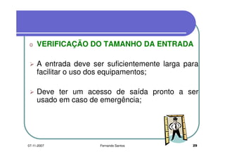 o VERIFICAÇÃO DO TAMANHO DA ENTRADAo VERIFICAÇÃO DO TAMANHO DA ENTRADA
A entrada deve ser suficientemente larga paraA entrada deve ser suficientemente larga para
facilitar o uso dos equipamentos;
Deve ter um acesso de saída pronto a ser
usado em caso de emergência;usado em caso de emergência;
2907-11-2007 Fernando Santos
 