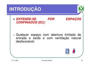 INTRODUÇÃOINTRODUÇÃO
ENTENDE-SE POR ESPAÇOSENTENDE-SE POR ESPAÇOS
CONFINADOS (EC):
Qualquer espaço com abertura limitada deQualquer espaço com abertura limitada de
entrada e saída e com ventilação natural
desfavorável;desfavorável;
307-11-2007 Fernando Santos
 
