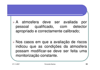 A atmosfera deve ser avaliada por
pessoal qualificado, com detectorpessoal qualificado, com detector
apropriado e correctamente calibrado;
Nos casos em que a avaliação de riscosNos casos em que a avaliação de riscos
indicou que as condições da atmosfera
possam modificar-se deve ser feita umapossam modificar-se deve ser feita uma
monitorização constante.
3307-11-2007 Fernando Santos
 