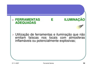 o FERRAMENTAS E ILUMINAÇÃOo FERRAMENTAS E ILUMINAÇÃO
ADEQUADAS
Utilização de ferramentas e iluminação que nãoUtilização de ferramentas e iluminação que não
emitam faíscas nos locais com atmosferas
inflamáveis ou potencialmente explosivas;inflamáveis ou potencialmente explosivas;
3407-11-2007 Fernando Santos
 