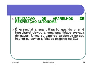 o UTILIZAÇÃO DE APARELHOS DEo UTILIZAÇÃO DE APARELHOS DE
RESPIRAÇÃO AUTÓNOMA
É essencial a sua utilização quando o ar é
irrespirável devido a uma quantidade elevada
de gases, fumos ou vapores existentes no seu
irrespirável devido a uma quantidade elevada
de gases, fumos ou vapores existentes no seu
interior ou devido a falta de oxigénio no EC;
3607-11-2007 Fernando Santos
 