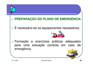 o PREPARAÇÃO DO PLANO DE EMERGÊNCIAo PREPARAÇÃO DO PLANO DE EMERGÊNCIA
É necessário ter os equipamentos necessários;
Formação e exercícios práticos adequadosFormação e exercícios práticos adequados
para uma actuação correcta em caso de
emergência.emergência.
3807-11-2007 Fernando Santos
 