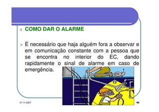 o COMO DAR O ALARMEo COMO DAR O ALARME
É necessário que haja alguém fora a observar eÉ necessário que haja alguém fora a observar e
em comunicação constante com a pessoa que
se encontra no interior do EC, dandose encontra no interior do EC, dando
rapidamente o sinal de alarme em caso de
emergência.emergência.
4007-11-2007 Fernando Santos
 