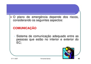 O plano de emergência depende dos riscos,O plano de emergência depende dos riscos,
considerando os seguintes aspectos:
COMUNICAÇÃO
Sistema de comunicação adequado entre as
pessoas que estão no interior e exterior dopessoas que estão no interior e exterior do
EC;
4307-11-2007 Fernando Santos
 