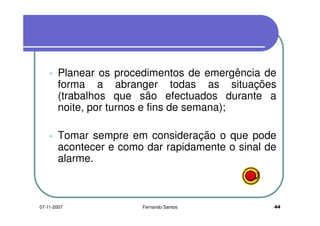 Planear os procedimentos de emergência de
forma a abranger todas as situaçõesforma a abranger todas as situações
(trabalhos que são efectuados durante a
noite, por turnos e fins de semana);noite, por turnos e fins de semana);
Tomar sempre em consideração o que podeTomar sempre em consideração o que pode
acontecer e como dar rapidamente o sinal de
alarme.
4407-11-2007 Fernando Santos
 