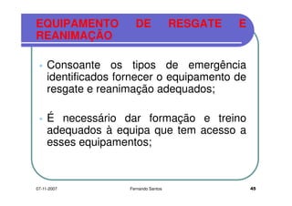 EQUIPAMENTO DE RESGATE E
REANIMAÇÃOREANIMAÇÃO
Consoante os tipos de emergência
identificados fornecer o equipamento deidentificados fornecer o equipamento de
resgate e reanimação adequados;
É necessário dar formação e treino
adequados à equipa que tem acesso aadequados à equipa que tem acesso a
esses equipamentos;
4507-11-2007 Fernando Santos
 