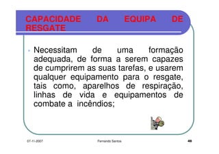 CAPACIDADE DA EQUIPA DE
RESGATERESGATE
Necessitam de uma formação
adequada, de forma a serem capazesadequada, de forma a serem capazes
de cumprirem as suas tarefas, e usarem
qualquer equipamento para o resgate,qualquer equipamento para o resgate,
tais como, aparelhos de respiração,
linhas de vida e equipamentos delinhas de vida e equipamentos de
combate a incêndios;
4607-11-2007 Fernando Santos
 