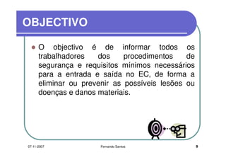 OBJECTIVOOBJECTIVO
O objectivo é de informar todos osO objectivo é de informar todos os
trabalhadores dos procedimentos de
segurança e requisitos mínimos necessáriossegurança e requisitos mínimos necessários
para a entrada e saída no EC, de forma a
eliminar ou prevenir as possíveis lesões oueliminar ou prevenir as possíveis lesões ou
doenças e danos materiais.
507-11-2007 Fernando Santos
 