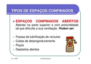 TIPOS DE ESPAÇOS CONFINADOSTIPOS DE ESPAÇOS CONFINADOS
ESPAÇOS CONFINADOS ABERTOS
Abertas na parte superior e com profundidadeAbertas na parte superior e com profundidade
tal que dificulta a sua ventilação. Podem ser:
Fossas de lubrificação de veículos
Cubas de desengorduramento
PoçosPoços
Depósitos abertos
607-11-2007 Fernando Santos
 