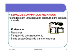 ESPAÇOS CONFINADOS FECHADOSESPAÇOS CONFINADOS FECHADOS
Fechados com uma pequena abertura para entrada
e saída.e saída.
Podem ser:
ReactoresReactores
Tanques de armazenamento
Salas subterrâneas de transformadoresSalas subterrâneas de transformadores
707-11-2007 Fernando Santos
 