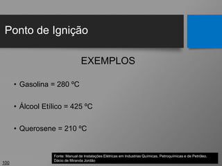 Ponto de Ignição
100
EXEMPLOS
• Gasolina = 280 ºC
• Álcool Etílico = 425 ºC
• Querosene = 210 ºC
Fonte: Manual de Instalações Elétricas em Industrias Químicas, Petroquímicas e de Petróleo,
Dácio de Miranda Jordão
 