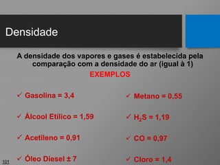 Densidade
101
A densidade dos vapores e gases é estabelecida pela
comparação com a densidade do ar (igual à 1)
EXEMPLOS
 Gasolina = 3,4
 Álcool Etílico = 1,59
 Acetileno = 0,91
 Óleo Diesel ± 7
 Metano = 0,55
 H2S = 1,19
 CO = 0,97
 Cloro = 1,4
 