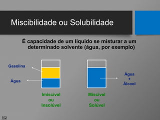 Miscibilidade ou Solubilidade
102
É capacidade de um líquido se misturar a um
determinado solvente (água, por exemplo)
Água
Gasolina
Água
+
Álcool
Imiscível
ou
Insolúvel
Miscível
ou
Solúvel
 