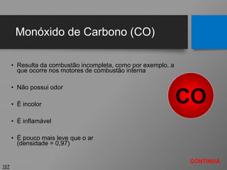 Monóxido de Carbono (CO)
• Resulta da combustão incompleta, como por exemplo, a
que ocorre nos motores de combustão interna
• Não possui odor
• É incolor
• É inflamável
• É pouco mais leve que o ar
(densidade = 0,97)
107
CO
CONTINUA
 