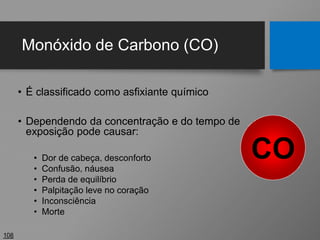 Monóxido de Carbono (CO)
• É classificado como asfixiante químico
• Dependendo da concentração e do tempo de
exposição pode causar:
• Dor de cabeça, desconforto
• Confusão, náusea
• Perda de equilíbrio
• Palpitação leve no coração
• Inconsciência
• Morte
108
CO
 