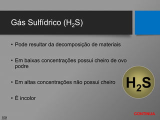 Gás Sulfídrico (H2S)
• Pode resultar da decomposição de materiais
• Em baixas concentrações possui cheiro de ovo
podre
• Em altas concentrações não possui cheiro
• É incolor
109
H2S
CONTINUA
 