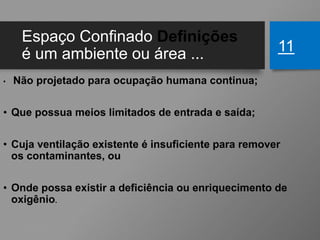 Espaço Confinado Definições
é um ambiente ou área ...
• Não projetado para ocupação humana continua;
• Que possua meios limitados de entrada e saída;
• Cuja ventilação existente é insuficiente para remover
os contaminantes, ou
• Onde possa existir a deficiência ou enriquecimento de
oxigênio.
11
 