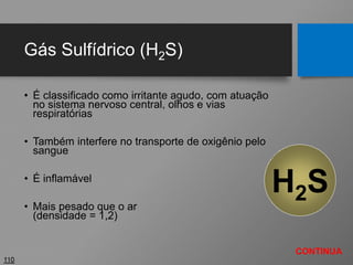 Gás Sulfídrico (H2S)
• É classificado como irritante agudo, com atuação
no sistema nervoso central, olhos e vias
respiratórias
• Também interfere no transporte de oxigênio pelo
sangue
• É inflamável
• Mais pesado que o ar
(densidade = 1,2)
110
H2S
CONTINUA
 