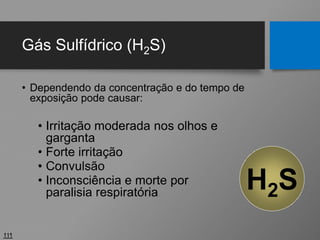 Gás Sulfídrico (H2S)
• Dependendo da concentração e do tempo de
exposição pode causar:
• Irritação moderada nos olhos e
garganta
• Forte irritação
• Convulsão
• Inconsciência e morte por
paralisia respiratória
111
H2S
 