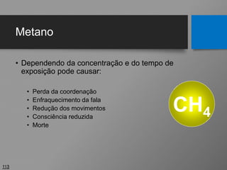 Metano
• Dependendo da concentração e do tempo de
exposição pode causar:
• Perda da coordenação
• Enfraquecimento da fala
• Redução dos movimentos
• Consciência reduzida
• Morte
113
CH4
 