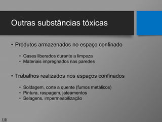 Outras substâncias tóxicas
• Produtos armazenados no espaço confinado
• Gases liberados durante a limpeza
• Materiais impregnados nas paredes
• Trabalhos realizados nos espaços confinados
• Soldagem, corte a quente (fumos metálicos)
• Pintura, raspagem, jateamentos
• Selagens, impermeabilização
116
 