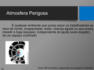 Atmosfera Perigosa
É qualquer ambiente que possa expor os trabalhadores ao
risco de morte, incapacidade, lesão, doença aguda ou que possa
impedir a fuga (escape), independente de ajuda (auto-resgate),
de um espaço confinado
117 Fonte: NR-33 Saúde e Segurança nos Espaços Confinados
 