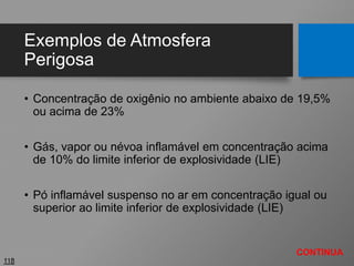 Exemplos de Atmosfera
Perigosa
• Concentração de oxigênio no ambiente abaixo de 19,5%
ou acima de 23%
• Gás, vapor ou névoa inflamável em concentração acima
de 10% do limite inferior de explosividade (LIE)
• Pó inflamável suspenso no ar em concentração igual ou
superior ao limite inferior de explosividade (LIE)
118
CONTINUA
 