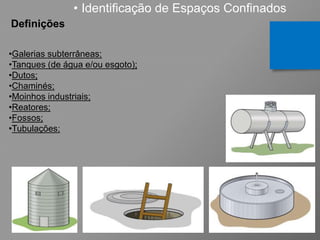 • Identificação de Espaços Confinados
Definições
•Galerias subterrâneas;
•Tanques (de água e/ou esgoto);
•Dutos;
•Chaminés;
•Moinhos industriais;
•Reatores;
•Fossos;
•Tubulações;
 