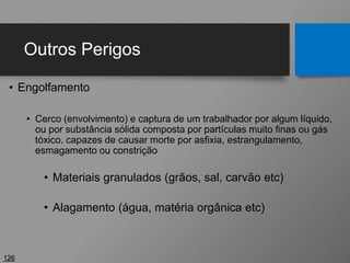 Outros Perigos
• Engolfamento
• Cerco (envolvimento) e captura de um trabalhador por algum líquido,
ou por substância sólida composta por partículas muito finas ou gás
tóxico, capazes de causar morte por asfixia, estrangulamento,
esmagamento ou constrição
• Materiais granulados (grãos, sal, carvão etc)
• Alagamento (água, matéria orgânica etc)
126
 