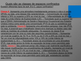 Quais são as classes de espaços confinados
Existem diferentes tipos de esA, B e C. paços confinados?
Classe A Apresenta uma atmosfera imediatamente perigosa à vida e à saúde
(IPVS), ou seja, uma dessas três características: – Concentração de oxigênio
inferior a 16% ou superior a 25% ao nível do mar. – Inflamabilidade de 20% ou
mais do Limite Inferior de Explosividade (LIE). – Toxicidade igual ou superior ao
que a OSHA ( Administração da Saúde e Segurança Ocupacional dos Estados
Unidos) indica como sendo uma concentração IPVS do gás ou substância que
está no ambiente. Classe B Apresenta uma atmosfera perigosa, mas não IPVS.
Ou seja, é possível que o trabalhador desenvolva doenças ou lesões caso não
adote as medidas de proteção adequadas. Os espaços de classe B se
caracterizam por ter uma ou mais das seguintes características: – Apresentar
um nível de oxigênio de 16.1% a 19.4% ou de 21.5% a 25% ao nível do mar. –
Ter um nível de inflamabilidade entre 10% a 19% do Limite Inferior de
explosividade (L.I.E.). – Toxicidade abaixo da encontrada em uma atmosfera
IPVS, mas ainda acima do limite de exposição de longo prazo permitido pela
OSHA. Classe C Seu potencial perigo não chega a ser realmente significativo e
não requer modificações nos procedimentos de trabalho. Apresenta um nível de
oxigênio de 19.5% a 21.4% ao nível do mar. – Inflamabilidade é de 10% ou
menos do Limite Inferior de explosividade (L.I.E.). – Toxicidade abaixo do limite
de exposição de longo prazo permitido para cada gás, estabelecido também
pela OSHA.
 
