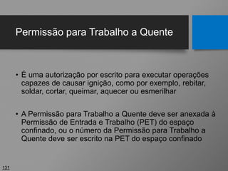 Permissão para Trabalho a Quente
• É uma autorização por escrito para executar operações
capazes de causar ignição, como por exemplo, rebitar,
soldar, cortar, queimar, aquecer ou esmerilhar
• A Permissão para Trabalho a Quente deve ser anexada à
Permissão de Entrada e Trabalho (PET) do espaço
confinado, ou o número da Permissão para Trabalho a
Quente deve ser escrito na PET do espaço confinado
131
 