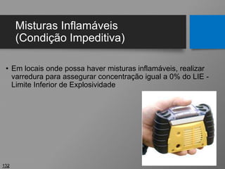 Misturas Inflamáveis
(Condição Impeditiva)
• Em locais onde possa haver misturas inflamáveis, realizar
varredura para assegurar concentração igual a 0% do LIE -
Limite Inferior de Explosividade
132
 