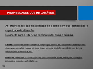 PROPRIEDADES DOS INFLAMÁVEIS
133
Físicas são aquelas que não alteram a composição química da substância ao ser medida ou
observada, exemplos: massa, ponto de fusão, ponto de ebulição, densidade, cor, dureza,
coeficiente de solubilidade, etc.
As propriedades são classificadas de acordo com sua composição e
capacidade de alteração.
De acordo com a FISPQ as principais são: física e química.
Químicas referem-se à capacidade de uma substância sofrer alterações, exemplos:
combustão, oxidação, reatividade etc.
 