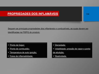 PROPRIEDADES DOS INFLAMÁVEIS 134
Seguem as principais propriedades dos inflamáveis e combustíveis, as quais devem ser
identificadas na FISPQ do produto:
 Densidade;
 Volatilidade: pressão de vapor e ponto
de ebulição;
 Reatividade.
 Ponto de fulgor;
 Ponto de combustão;
 Temperatura de auto ignição;
 Faixa de inflamabilidade;
 