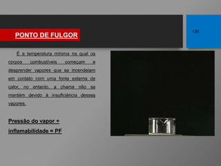 É a temperatura mínima na qual os
corpos combustíveis começam a
desprender vapores que se incendeiam
em contato com uma fonte externa de
calor, no entanto, a chama não se
mantém devido à insuficiência desses
vapores.
Pressão do vapor +
inflamabilidade = PF
PONTO DE FULGOR
135
 
