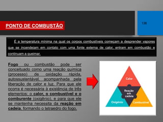 É a temperatura mínima na qual os corpos combustíveis começam a desprender vapores
que se incendeiam em contato com uma fonte externa de calor, entram em combustão e
continuam a queimar.
PONTO DE COMBUSTÃO
136
Fogo ou combustão pode ser
conceituado como uma reação química
(processo) de oxidação rápida,
autossustentável, acompanhada pela
liberação de calor e luz. Para que ele
ocorra é necessária à existência de três
elementos: o calor, o combustível e o
comburente (oxigênio), e para que ele
se mantenha necessita da reação em
cadeia, formando o tetraedro do fogo.
 